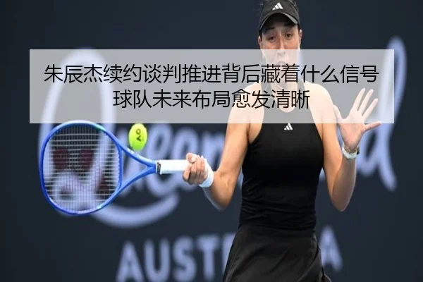 朱辰杰续约谈判推进背后藏着什么信号 球队未来布局愈发清晰